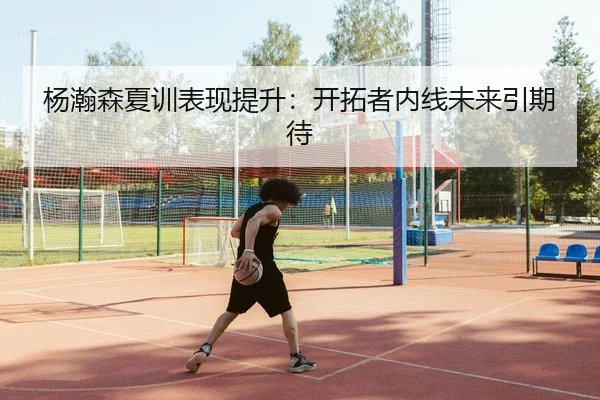 杨瀚森夏训表现提升：开拓者内线未来引期待
