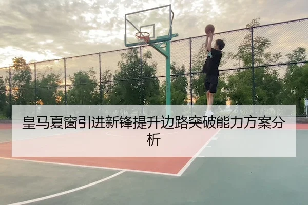 皇马夏窗引进新锋提升边路突破能力方案分析